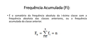 Frequência Acumulada (Fi):
• É o somatório da frequência absoluta da i-ésima classe com a
frequência absoluta das classes anteriores, ou a frequência
acumulada da classe anterior.
 