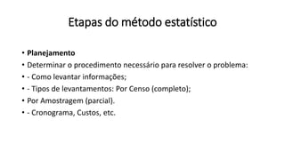 Etapas do método estatístico
• Planejamento
• Determinar o procedimento necessário para resolver o problema:
• - Como levantar informações;
• - Tipos de levantamentos: Por Censo (completo);
• Por Amostragem (parcial).
• - Cronograma, Custos, etc.
 
