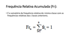 Frequência Relativa Acumulada (Fri):
• É o somatório da frequência relativa da i-ésima classe com as
frequências relativas das c lasses anteriores.
 