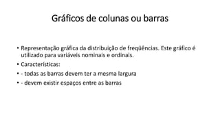 Gráficos de colunas ou barras
• Representação gráfica da distribuição de freqüências. Este gráfico é
utilizado para variáveis nominais e ordinais.
• Características:
• - todas as barras devem ter a mesma largura
• - devem existir espaços entre as barras
 