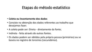 Etapas do método estatístico
• Coleta ou levantamento dos dados
• Consiste na obtenção dos dados referentes ao trabalho que
desejamos fazer.
• A coleta pode ser: Direta - diretamente da fonte;
• Indireta - feita através de outras fontes.
• Os dados podem ser obtidos pela própria pessoa (primários) ou se
baseia no registro de terceiros (secundários).
 