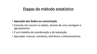 Etapas do método estatístico
• Apuração dos Dados ou sumarização
• Consiste em resumir os dados, através de uma contagem e
agrupamento.
• É um trabalho de coordenação e de tabulação.
• Apuração: manual, mecânica, eletrônica e eletromecânica.
 