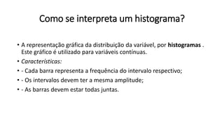 Como se interpreta um histograma?
• A representação gráfica da distribuição da variável, por histogramas .
Este gráfico é utilizado para variáveis contínuas.
• Características:
• - Cada barra representa a frequência do intervalo respectivo;
• - Os intervalos devem ter a mesma amplitude;
• - As barras devem estar todas juntas.
 