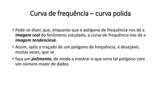 Curva de frequência – curva polida
• Pode-se dizer, que, enquanto que o polígono de frequência nos dá a
imagem real do fenômeno estudado, a curva de frequência nos dá a
imagem tendenciosa.
• Assim, após o traçado de um polígono de frequência, é desejável,
muitas vezes, que se
• faça um polimento, de modo a mostrar o que seria tal polígono com
um número maior de dados.
 