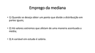 Emprego da mediana
• 1) Quando se deseja obter um ponto que divide a distribuição em
partes iguais;
• 2) Há valores extremos que afetam de uma maneira acentuada a
média;
• 3) A variável em estudo é salário.
 
