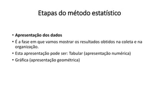 Etapas do método estatístico
• Apresentação dos dados
• É a fase em que vamos mostrar os resultados obtidos na coleta e na
organização.
• Esta apresentação pode ser: Tabular (apresentação numérica)
• Gráfica (apresentação geométrica)
 