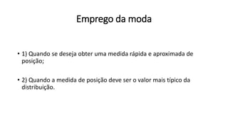 Emprego da moda
• 1) Quando se deseja obter uma medida rápida e aproximada de
posição;
• 2) Quando a medida de posição deve ser o valor mais típico da
distribuição.
 