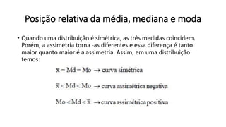 Posição relativa da média, mediana e moda
• Quando uma distribuição é simétrica, as três medidas coincidem.
Porém, a assimetria torna -as diferentes e essa diferença é tanto
maior quanto maior é a assimetria. Assim, em uma distribuição
temos:
 
