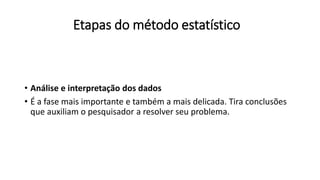 Etapas do método estatístico
• Análise e interpretação dos dados
• É a fase mais importante e também a mais delicada. Tira conclusões
que auxiliam o pesquisador a resolver seu problema.
 