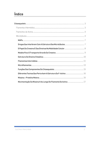 GUSTAVO PINHO MAIA 2
Índice
Citoesqueleto................................................................................................................................................. 3
Filamentos Intermédios........................................................................................................................... 3
Filamentos de Actina ............................................................................................................................... 4
Microtúbulos............................................................................................................................................... 4
MAPs ........................................................................................................................................................ 7
Drogas Que Interferem Com A Estrutura Dos Microtúbulos................................................ 7
O Papel Da Cinesina E Das Dineinas Na Mobilidade Celular................................................. 8
Modelo Para O Transporte Através Da Cinesina....................................................................... 9
Estrutura Da Dineina Citosólica....................................................................................................10
Filamentos Intermédios..................................................................................................................11
Microfilamentos.................................................................................................................................13
Funções Dos Componentes Do Citoesqueleto ........................................................................15
Diferentes Toxinas Que Perturbam A Estrutura Da F-Actina ............................................16
Miosina – Proteína Motora..............................................................................................................16
Movimentação Da Miosina II Ao Longo Do Filamento De Actina .......................................17
 