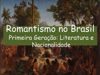 Romantismo no Brasil
Primeira Geração: Literatura e
Nacionalidade
 