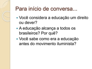 Para início de conversa...
 Você considera a educação um direito
ou dever?
 A educação alcança a todos os
brasileiros? Por quê?
 Você sabe como era a educação
antes do movimento iluminista?
 