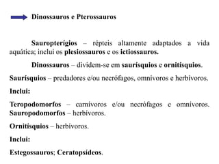 Dinossauros e Pterossauros
Sauropterígios – répteis altamente adaptados a vida
aquática; inclui os plesiossauros e os ictiossauros.
Dinossauros – dividem-se em saurísquios e ornitísquios.
Saurísquios – predadores e/ou necrófagos, omnívoros e herbívoros.
Inclui:
Teropodomorfos – carnívoros e/ou necrófagos e omnívoros.
Sauropodomorfos – herbívoros.
Ornitísquios – herbívoros.
Inclui:
Estegossauros; Ceratopsídeos.
 