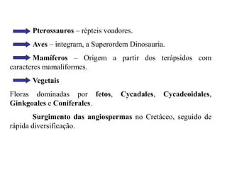 Pterossauros – répteis voadores.
Aves – integram, a Superordem Dinosauria.
Mamíferos – Origem a partir dos terápsidos com
caracteres mamaliformes.
Vegetais
Floras dominadas por fetos, Cycadales, Cycadeoidales,
Ginkgoales e Coniferales.
Surgimento das angiospermas no Cretáceo, seguido de
rápida diversificação.
 