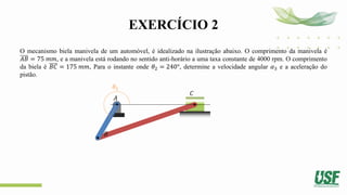 EXERCÍCIO 2
O mecanismo biela manivela de um automóvel, é idealizado na ilustração abaixo. O comprimento da manivela é
𝐴𝐵 = 75 𝑚𝑚, e a manivela está rodando no sentido anti-horário a uma taxa constante de 4000 rpm. O comprimento
da biela é 𝐵𝐶 = 175 𝑚𝑚, Para o instante onde 𝜃2 = 240°, determine a velocidade angular 𝛼3 e a aceleração do
pistão.
𝜃2
𝐴
𝐵
𝐶
 