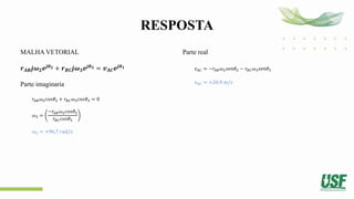 RESPOSTA
MALHA VETORIAL
𝒓𝑨𝑩𝒋𝝎𝟐𝒆𝒋𝜽𝟐 + 𝒓𝑩𝑪𝒋𝝎𝟑𝒆𝒋𝜽𝟑 = 𝒗𝑨𝑪𝒆𝒋𝜽𝟏
Parte imaginaria
𝑟𝐴𝐵𝜔2𝑐𝑜𝑠𝜃2 + 𝑟𝐵𝐶𝜔3𝑐𝑜𝑠𝜃3 = 0
𝜔3 =
−𝑟𝐴𝐵𝜔2𝑐𝑜𝑠𝜃2
𝑟𝐵𝐶𝑐𝑜𝑠𝜃3
𝜔3 = +96,7 𝑟𝑎𝑑/𝑠
Parte real
𝑣𝐴𝐶 = −𝑟𝐴𝐵𝜔2𝑠𝑒𝑛𝜃2 − 𝑟𝐵𝐶𝜔3𝑠𝑒𝑛𝜃3
𝑣𝐴𝐶 = +20,9 𝑚/𝑠
 