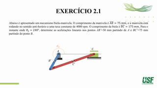 EXERCÍCIO 2.1
Abaixo é apresentado um mecanismo biela-manivela. O comprimento da manivela é 𝐴𝐵 = 75 𝑚𝑚, e a manivela está
rodando no sentido anti-horário a uma taxa constante de 4000 rpm. O comprimento da biela é 𝐵𝐶 = 175 𝑚𝑚, Para o
instante onde 𝜃2 = 240°, determine as acelerações lineares nos pontos AB’=30 mm partindo de A e BC’=75 mm
partindo do ponto B.
𝜃2
𝐴
𝐵
𝐶
𝐵′
𝐶′
 