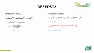 RESPOSTA
MALHA VETORIAL
𝒓𝑨𝑩𝒋𝝎𝟐𝒆𝒋𝜽𝟐 + 𝒓𝑩𝑪𝒋𝝎𝟑𝒆𝒋𝜽𝟑 = 𝒗𝑨𝑪𝒆𝒋𝜽𝟏
𝑟𝐴𝐵𝜔2𝑐𝑜𝑠𝜃2 + 𝑟𝐵𝐶𝜔3𝑐𝑜𝑠𝜃3 = 0
𝜔3 =
−𝑟𝐴𝐵𝜔2𝑐𝑜𝑠𝜃2
𝑟𝐵𝐶𝑐𝑜𝑠𝜃3
𝜔3 = +96,7 𝑟𝑎𝑑/𝑠
MALHA VETORIAL
𝒓𝑨𝑩𝜶𝟐𝒋𝒆𝒋𝜽𝟐 + 𝒓𝑨𝑩𝝎𝟐
𝟐
𝒋𝟐
𝒆𝒋𝜽𝟐 + 𝒓𝑩𝑪𝜶𝟑𝒋𝒆𝒋𝜽𝟑 + 𝒓𝑩𝑪𝝎𝟑
𝟐
𝒋𝟐
𝒆𝒋𝜽𝟑 = 𝒂𝒅𝒆𝒋𝜽𝟏
𝛼2 = 0 𝑟𝑎𝑑/𝑠
𝛼3 =
−𝑟𝐴𝐵. 𝛼2. 𝑐𝑜𝑠𝜃2 + 𝑟𝐴𝐵. 𝜔2
2
. 𝑠𝑒𝑛𝜃2 + 𝑟𝐵𝐶. 𝜔3
2
. 𝑠𝑒𝑛𝜃3
𝑟𝐵𝐶. 𝑐𝑜𝑠𝜃3
𝛼3 = −66397,1 𝑟𝑎𝑑/𝑠2
 