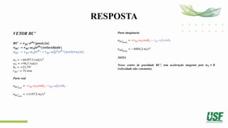RESPOSTA
VETOR BC’
𝑩𝑪′
= 𝒓𝑩𝑪′𝒆𝒋𝜽𝟑 𝒑𝒐𝒔𝒊çã𝒐
𝒗𝑩𝑪′ = 𝒓𝑩𝑪′𝝎𝟑𝒋𝒆𝒋𝜽𝟑{𝒗𝒆𝒍𝒐𝒄𝒊𝒅𝒂𝒅𝒆}
𝒂𝑩𝑪′ = 𝒓𝑩𝑪′𝜶𝟑𝒋𝒆𝒋𝜽𝟑 + 𝒓𝑩𝑪′𝝎𝟑
𝟐
𝒋𝟐
𝒆𝒋𝜽𝟑{𝒂𝒄𝒆𝒍𝒆𝒓𝒂çã𝒐}
𝛼3 = −66397,1 𝑟𝑎𝑑/𝑠2
𝜔3 = +96,7 𝑟𝑎𝑑/𝑠
𝜃3 = +21,79°
𝑟𝐵𝐶′ = 75 𝑚𝑚
Parte real
𝑎𝐵𝐶𝑟𝑒𝑎𝑙
′ = −𝑟𝐵𝐶′𝛼3𝑠𝑒𝑛𝜃3 − 𝑟𝐵𝐶′𝜔3
2
𝑐𝑜𝑠𝜃3
𝑎𝐵𝐶𝑟𝑒𝑎𝑙
′ = +1197,5 𝑚/𝑠2
Parte imaginaria
𝑎𝐵𝑐𝑖𝑚𝑎𝑔
′ = +𝑟𝐵𝐶′𝛼3𝑐𝑜𝑠𝜃3 − 𝑟𝐵𝐶′𝜔3
2
𝑠𝑒𝑛𝜃3
𝑎𝐴𝐵𝑖𝑚𝑎𝑔
′ = −4884,3 𝑚/𝑠2
NOTA
Nesse centro de gravidade BC’, tem aceleração tangente pois 𝜶𝟑 ≠ 𝟎
(velocidade não constante).
 