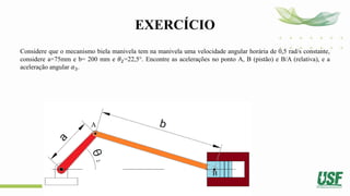 EXERCÍCIO
Considere que o mecanismo biela manivela tem na manivela uma velocidade angular horária de 0,5 rad/s constante,
considere a=75mm e b= 200 mm e 𝜃2=22,5°. Encontre as acelerações no ponto A, B (pistão) e B/A (relativa), e a
aceleração angular 𝛼3.
 