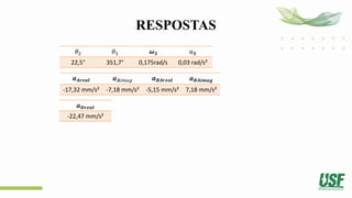 RESPOSTAS
𝜃2 𝜃3 𝝎𝟑 α𝟑
22,5° 351,7° 0,175rad/s 0,03 rad/s²
𝒂𝑨𝒓𝒆𝒂𝒍 𝒂𝑨𝑖𝑚𝑎𝑔 𝒂𝑩𝑨𝒓𝒆𝒂𝒍 𝒂𝑩𝑨𝒊𝒎𝒂𝒈
-17,32 mm/s² -7,18 mm/s² -5,15 mm/s² 7,18 mm/s²
𝒂𝑫𝒓𝒆𝒂𝒍
-22,47 mm/s²
 