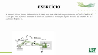EXERCÍCIO
A manivela AB do sistema biela-manivela de motor tem uma velocidade angular constante no sentido horário de
2.000 rpm. Para a posição mostrada da manivela, determine a aceleração angular da haste de conexão BD e a
aceleração do ponto D.
 