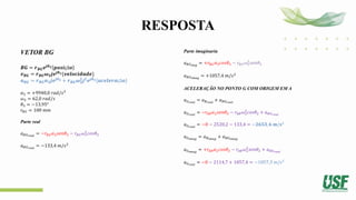 RESPOSTA
VETOR BG
𝑩𝑮 = 𝒓𝑩𝑮𝒆𝒋𝜽𝟑 𝒑𝒐𝒔𝒊çã𝒐
𝒗𝑩𝑮 = 𝒓𝑩𝑮𝝎𝟑𝒋𝒆𝒋𝜽𝟑{𝒗𝒆𝒍𝒐𝒄𝒊𝒅𝒂𝒅𝒆}
𝒂𝑩𝑮 = 𝒓𝑩𝑮𝜶𝟑𝒋𝒆𝒋𝜽𝟑 + 𝒓𝑩𝑮𝝎𝟑
𝟐
𝒋𝟐
𝒆𝒋𝜽𝟑{𝒂𝒄𝒆𝒍𝒆𝒓𝒂çã𝒐}
𝛼3 = +9940,0 𝑟𝑎𝑑/𝑠2
𝜔3 = 62,0 𝑟𝑎𝑑/𝑠
𝜃3 = −13,95°
𝑟𝐵𝐺 = 100 𝑚𝑚
Parte real
𝑎𝐵𝐺𝑟𝑒𝑎𝑙
= −𝑟𝐵𝐺𝛼3𝑠𝑒𝑛𝜃3 − 𝑟𝐵𝐺𝜔3
2
𝑐𝑜𝑠𝜃3
𝑎𝐵𝐺𝑟𝑒𝑎𝑙
= −133,4 𝑚/𝑠2
Parte imaginaria
𝑎𝐵𝐺𝑖𝑚𝑔
= +𝑟𝐵𝐺𝛼3𝑐𝑜𝑠𝜃3 − 𝑟𝐵𝐺𝜔3
2
𝑠𝑒𝑛𝜃3
𝑎𝐵𝐺𝑖𝑚𝑎𝑔
= +1057,4 𝑚/𝑠2
ACELERAÇÃO NO PONTO G COM ORIGEM EM A
𝑎𝐺𝑟𝑒𝑎𝑙
= 𝑎𝐵𝑟𝑒𝑎𝑙
+ 𝑎𝐵𝐺𝑟𝑒𝑎𝑙
𝑎𝐺𝑟𝑒𝑎𝑙
= −𝑟𝐴𝐵𝛼2𝑠𝑒𝑛𝜃2 − 𝑟𝐴𝐵𝜔2
2
𝑐𝑜𝑠𝜃2 + 𝑎𝐵𝐺𝑟𝑒𝑎𝑙
𝑎𝐺𝑟𝑒𝑎𝑙
= −0 − 2520,2 − 133,4 = −𝟐𝟔𝟓𝟑, 𝟔 𝒎/𝒔²
𝑎𝐺𝑖𝑚𝑎𝑔
= 𝑎𝐵𝑖𝑚𝑎𝑔
+ 𝑎𝐵𝐺𝑖𝑚𝑎𝑔
𝑎𝐺𝑖𝑚𝑎𝑔
= +𝑟𝐴𝐵𝛼2𝑐𝑜𝑠𝜃2 − 𝑟𝐴𝐵𝜔2
2
𝑠𝑒𝑛𝜃2 + 𝑎𝐵𝐺𝑟𝑒𝑎𝑙
𝑎𝐺𝑟𝑒𝑎𝑙
= −0 − 2114,7 + 1057,4 = −1057,3 𝑚/𝑠²
 