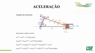 ACELERAÇÃO
Equação da aceleração
Derivando a malha vetorial
𝑎𝑒𝑗𝜃2 + 𝑏𝑒𝑗𝜃3 = 𝑐𝑒𝑗𝜃1{𝑝𝑜𝑠𝑖çã𝑜}
𝑎𝜔2𝑗𝑒𝑗𝜃2 + 𝑏𝜔3𝑗𝑒𝑗𝜃3 = 𝑣𝐷𝑒𝑗𝜃1 𝑣𝑒𝑙𝑜𝑐𝑖𝑑𝑎𝑑𝑒
𝑎 ሶ
𝜔2𝑗𝑒𝑗𝜃2 + 𝑎𝜔2𝑗 ሶ
𝜃2𝑗𝑒𝑗𝜃2 + 𝑏 ሶ
𝜔3𝑗𝑒𝑗𝜃3 + 𝑏𝜔3𝑗 ሶ
𝜃3𝑗𝑒𝑗𝜃3 = 𝑎𝑑𝑒𝑗𝜃1
𝑎𝛼2𝑗𝑒𝑗𝜃2 + 𝑎𝜔2
2
𝑗2
𝑒𝑗𝜃2 + 𝑏𝛼3𝑗𝑒𝑗𝜃3 + 𝑏𝜔3
2
𝑗2
𝑒𝑗𝜃3 = 𝑎𝑑𝑒𝑗𝜃1{𝑎𝑐𝑒𝑙𝑒𝑟𝑎çã𝑜}
θ2
𝑂2
𝒃
𝒅
θ3
A
B
𝒂𝑨𝒕
𝝎𝟐
𝝎𝟑
𝒂𝑩/𝑨𝒕
𝒂𝒅 = 𝒂𝐁
𝜶𝟐
𝒂𝑨𝒏
𝒂
𝜶𝟑
𝒂𝑩/𝑨𝒏
 