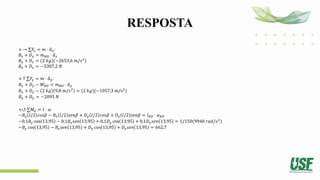 RESPOSTA
+ → ∑𝐹
𝑥 = 𝑚 ⋅ ത
𝑎𝑥:
𝐵𝑥 + 𝐷𝑥 = 𝑚𝐵𝐷 ⋅ ത
𝑎𝑥
𝐵𝑥 + 𝐷𝑥 = 2 𝑘𝑔 −2653,6 𝑚/𝑠2
𝐵𝑥 + 𝐷𝑥 = −5307,2 𝑁
+ ↑ ∑𝐹𝑦 = 𝑚 ⋅ ത
𝑎𝑦:
𝐵𝑦 + 𝐷𝑦 − 𝑊𝐵𝐷 = 𝑚𝐵𝐷 ⋅ ത
𝑎𝑦
𝐵𝑦 + 𝐷𝑦 − 2 𝑘𝑔 9,8 𝑚/𝑠2
= (2 𝑘𝑔)(−1057,3 m/s2
)
𝐵𝑦 + 𝐷𝑦 = −2095 𝑁
+↺ ∑𝑀𝐺 = 𝐼 ⋅ 𝛼:
−𝐵𝑦 𝑙/2 𝑐𝑜𝑠𝛽 − 𝐵𝑥 𝑙/2 𝑠𝑒𝑛𝛽 + 𝐷𝑦 𝑙/2 𝑐𝑜𝑠𝛽 + 𝐷𝑥 𝑙/2 𝑠𝑒𝑛𝛽 = 𝐼𝐵𝐷 ⋅ 𝛼𝐵𝐷
−0,1𝐵𝑦 cos 13,95 − 0,1𝐵𝑥𝑠𝑒𝑛 13,95 + 0,1𝐷𝑦 cos 13,95 + 0,1𝐷𝑥𝑠𝑒𝑛 13,95 = 1/150(9940 𝑟𝑎𝑑/𝑠2
)
−𝐵𝑦 cos 13,95 − 𝐵𝑥𝑠𝑒𝑛 13,95 + 𝐷𝑦 cos 13,95 + 𝐷𝑥𝑠𝑒𝑛 13,95 = 662,7
 