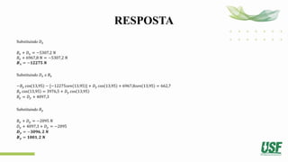 RESPOSTA
Substituindo 𝐷𝑥
𝐵𝑥 + 𝐷𝑥 = −5307,2 𝑁
𝐵𝑥 + 6967,8 𝑁 = −5307,2 𝑁
𝑩𝒙 = −𝟏𝟐𝟐𝟕𝟓 𝑵
Substituindo 𝐷𝑥 e 𝐵𝑥
−𝐵𝑦 cos 13,95 − [−12275𝑠𝑒𝑛 13,95 ] + 𝐷𝑦 cos 13,95 + 6967,8𝑠𝑒𝑛 13,95 = 662,7
𝐵𝑦 cos 13,95 = 3976,5 + 𝐷𝑦 cos 13,95
𝐵𝑦 = 𝐷𝑦 + 4097,3
Substituindo 𝐵𝑦
𝐵𝑦 + 𝐷𝑦 = −2095 𝑁
𝐷𝑦 + 4097,3 + 𝐷𝑦 = −2095
𝑫𝒚 = −𝟑𝟎𝟗𝟔, 𝟐 𝑵
𝑩𝒚 = 𝟏𝟎𝟎𝟏, 𝟐 𝑵
 