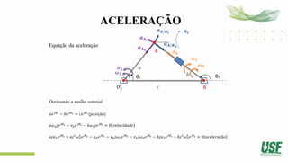 ACELERAÇÃO
Equação da aceleração
Derivando a malha vetorial
𝑎𝑒𝑗𝜃2 − 𝑏𝑒𝑗𝜃3 = 𝑐𝑒𝑗𝜃1{𝑝𝑜𝑠𝑖çã𝑜}
𝑎𝜔2𝑗𝑒𝑗𝜃2 − 𝑣𝑏𝑒𝑗𝜃3 − 𝑏𝜔3𝑗𝑒𝑗𝜃3 = 0 𝑣𝑒𝑙𝑜𝑐𝑖𝑑𝑎𝑑𝑒
𝑎𝑗𝛼2𝑒𝑗𝜃2 + 𝑎𝑗2
𝜔2
2
𝑒𝑗𝜃2 − 𝑎𝑏𝑒𝑗𝜃3 − 𝑣𝑏𝑗𝜔3𝑒𝑗𝜃3 − 𝑣𝑏𝑗𝜔3𝑒𝑗𝜃3 − 𝑏𝑗𝛼3𝑒𝑗𝜃3 − 𝑏𝑗2
𝜔3
2
𝑒𝑗𝜃3 = 0{𝑎𝑐𝑒𝑙𝑒𝑟𝑎çã𝑜}
θ2
𝑂2
𝒃
𝒄
θ3
A
B
𝒂𝑨𝒕
𝝎𝟐
𝝎𝟑
𝒂𝒃
𝜶𝟐
𝒂𝑨𝒏
𝒂
𝜶𝟑
𝒂𝑨/𝑩𝒏
𝒂𝑨/𝑩𝒕 𝒂𝒄
 