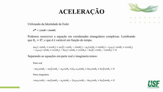 ACELERAÇÃO
Utilizando da Identidade de Euler
𝒆𝒋𝜽
= (𝒄𝒐𝒔𝜽 + 𝒊𝒔𝒆𝒏𝜽)
Podemos reescrever a equação em coordenadas retangulares complexas. Lembrando
que 𝜃1 = 0°, e que d é variável em função do tempo.
𝑎𝛼2 −𝑠𝑒𝑛𝜃2 + 𝑖𝑐𝑜𝑠𝜃2 + 𝑎𝜔2
2
−𝑐𝑜𝑠𝜃2 − 𝑖𝑠𝑒𝑛𝜃2 − 𝑎𝑏 𝑐𝑜𝑠𝜃3 + 𝑖𝑠𝑒𝑛𝜃3 − 𝑣𝑏𝜔3(−𝑠𝑒𝑛𝜃3 + 𝑖𝑐𝑜𝑠𝜃3)
− 𝑣𝑏𝜔3 −𝑠𝑒𝑛𝜃3 + 𝑖𝑐𝑜𝑠𝜃3 − 𝑏𝛼3 −𝑠𝑒𝑛𝜃3 + 𝑖𝑐𝑜𝑠𝜃3 − 𝑏𝜔3
2
−𝑐𝑜𝑠𝜃3 − 𝑖𝑠𝑒𝑛𝜃3 = 0
Separando as equações em parte real e imaginaria temos:
Parte real
−𝑎𝛼2𝑠𝑒𝑛𝜃2 − 𝑎𝜔2
2
𝑐𝑜𝑠𝜃2 − 𝑎𝑏𝑐𝑜𝑠𝜃3 +2𝑣𝑏 𝜔3𝑠𝑒𝑛𝜃3 + 𝑏𝛼3𝑠𝑒𝑛𝜃3 + 𝑏𝜔3
2
𝑐𝑜𝑠𝜃3 = 0
Parte imaginária
+𝑎𝛼2𝑐𝑜𝑠𝜃2 − 𝑎𝜔2
2
𝑠𝑒𝑛𝜃2 − 𝑎𝑏𝑠𝑒𝑛𝜃3 − 2𝑣𝑏𝜔3𝑐𝑜𝑠𝜃3 − 𝑏𝛼3𝑐𝑜𝑠𝜃3 + 𝑏𝜔3
2
𝑠𝑒𝑛𝜃3 = 0
 