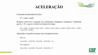 ACELERAÇÃO
Utilizando da Identidade de Euler
𝒆𝒋𝜽
= (𝒄𝒐𝒔𝜽 + 𝒊𝒔𝒆𝒏𝜽)
Podemos reescrever a equação em coordenadas retangulares complexas. Lembrando
que 𝜃1 = 0°, e que d é variável em função do tempo.
𝑎𝛼2 −𝑠𝑒𝑛𝜃2 + 𝑖𝑐𝑜𝑠𝜃2 + 𝑎𝜔2
2
−𝑐𝑜𝑠𝜃2 − 𝑖𝑠𝑒𝑛𝜃2 + 𝑏𝛼3 −𝑠𝑒𝑛𝜃3 + 𝑖𝑐𝑜𝑠𝜃3 + 𝑏𝜔3
2
−𝑐𝑜𝑠𝜃3 − 𝑖𝑠𝑒𝑛𝜃3
= 𝑎𝑑 𝑐𝑜𝑠𝜃1 + 𝑖𝑠𝑒𝑛𝜃1
Separando as equações em parte real e imaginaria temos:
Parte real
−𝑎𝛼2𝑠𝑒𝑛𝜃2 − 𝑎𝜔2
2
𝑐𝑜𝑠𝜃2 − 𝑏𝛼3𝑠𝑒𝑛𝜃3 − 𝑏𝜔3
2
𝑐𝑜𝑠𝜃3 = 𝑎𝐷
Parte imaginária
+𝑎𝛼2𝑐𝑜𝑠𝜃2 − 𝑎𝜔2
2
𝑠𝑒𝑛𝜃2 + 𝑏𝛼3𝑐𝑜𝑠𝜃3 − 𝑏𝜔3
2
𝑠𝑒𝑛𝜃3 = 0
 