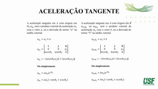 ACELERAÇÃO TANGENTE
A aceleração tangente em A com origem em
𝑂2 𝑎𝐴𝑡
será o produto vetorial da aceleração 𝛼2
com o vetor a, ou a derivada do termo “a” na
malha vetorial.
𝑎𝐴𝑡
= 𝛼2 × 𝑎
𝑎𝐴𝑡
=
𝒊 𝒋 𝒌
0 0 𝛼2
𝑎𝑐𝑜𝑠𝜃2 𝑎𝑠𝑒𝑛𝜃2 0
𝑎𝐴𝑡
= − 𝑎𝑠𝑒𝑛𝜃2𝛼2 𝒊 + 𝑎𝑐𝑜𝑠𝜃2𝛼2 𝒋
Ou simplesmente
𝑎𝐴𝑡
= 𝑎𝛼2𝑗𝑒𝑗𝜃2
𝑎𝐴𝑡
= 𝑎𝛼2 −𝑠𝑒𝑛𝜃2 + 𝑖𝑐𝑜𝑠𝜃2
A aceleração tangente em A com origem em B
𝑎𝐴/𝐵𝑡
ou 𝑎𝐵𝐴𝑡
será o produto vetorial da
aceleração 𝛼3 com o vetor b, ou a derivada do
termo “b” na malha vetorial.
𝑎𝐴/𝐵𝑡
= 𝛼3 × 𝑏
𝑎𝐴/𝐵𝑡
=
𝒊 𝒋 𝒌
0 0 𝛼3
𝑏𝑐𝑜𝑠𝜃3 𝑏𝑠𝑒𝑛𝜃3 0
𝑎𝐴/𝐵𝑡
= − 𝑏𝑠𝑒𝑛𝜃3𝛼3 𝒊 + 𝑏𝑐𝑜𝑠𝜃3𝛼3 𝒋
Ou simplesmente
𝑎𝐴/𝐵𝑡
= 𝑏𝛼3𝑗𝑒𝑗𝜃3
𝑎𝐴/𝐵𝑡
= 𝑏𝛼3 −𝑠𝑒𝑛𝜃3 + 𝑖𝑐𝑜𝑠𝜃3
 