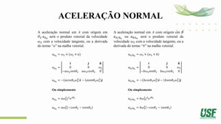 ACELERAÇÃO NORMAL
A aceleração normal em A com origem em
𝑂2 𝑎𝐴𝑛
será o produto vetorial da velocidade
𝜔2 com a velocidade tangente, ou a derivada
do termo “a” na malha vetorial.
𝑎𝐴𝑛
= 𝜔2 × (𝜔2 × 𝑎)
𝑎𝐴𝑛
=
𝒊 𝒋 𝒌
0 0 𝜔2
−𝑎𝜔2𝑠𝑒𝑛𝜃2 𝑎𝜔2𝑐𝑜𝑠𝜃2 0
𝑎𝐴𝑛
= − 𝑎𝑐𝑜𝑠𝜃2𝜔2
2
𝒊 − 𝑎𝑠𝑒𝑛𝜃2𝜔2
2
𝒋
Ou simplesmente
𝑎𝐴𝑛
= 𝑎𝜔2
2
𝑗2
𝑒𝑗𝜃2
𝑎𝐴𝑛
= 𝑎𝜔2
2
−𝑐𝑜𝑠𝜃2 − 𝑖𝑠𝑒𝑛𝜃2
A aceleração normal em A com origem em B
𝑎𝐴/𝐵𝑛
ou 𝑎𝐵𝐴𝑛
será o produto vetorial da
velocidade 𝜔3 com a velocidade tangente, ou a
derivada do termo “b” na malha vetorial.
𝑎𝐴/𝐵𝑛
= 𝜔3 × (𝜔3 × 𝑏)
𝑎𝐴/𝐵𝑛
=
𝒊 𝒋 𝒌
0 0 𝜔3
−𝑏𝜔3𝑠𝑒𝑛𝜃3 𝑏𝜔3𝑐𝑜𝑠𝜃3 0
𝑎𝐴/𝐵𝑛
= − 𝑏𝑐𝑜𝑠𝜃3𝜔3
2
𝒊 − 𝑏𝑠𝑒𝑛𝜃3𝜔3
2
𝒋
Ou simplesmente
𝑎𝐴/𝐵𝑛
= 𝑏𝜔3
2
𝑗2
𝑒𝑗𝜃3
𝑎𝐴/𝐵𝑛
= 𝑏𝜔3
2
−𝑐𝑜𝑠𝜃3 − 𝑖𝑠𝑒𝑛𝜃3
 