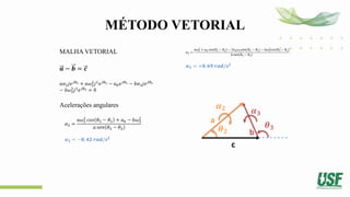 MÉTODO VETORIAL
MALHA VETORIAL
𝒂 − 𝒃 = 𝒄
𝑎𝛼2𝑗𝑒𝑗𝜃2 + 𝑎𝜔2
2
𝑗2
𝑒𝑗𝜃2 − 𝑎𝑏𝑒𝑗𝜃3 − 𝑏𝛼3𝑗𝑒𝑗𝜃3
− 𝑏𝜔3
2
𝑗2
𝑒𝑗𝜃3 = 0
Acelerações angulares
𝛼2 =
𝑎𝜔2
2
𝑐𝑜𝑠 𝜃3 − 𝜃2 + 𝑎𝑏 − 𝑏𝜔3
2
𝑎 𝑠𝑒𝑛 𝜃3 − 𝜃2
𝜶𝟐 = −𝟎, 𝟒𝟐 𝒓𝒂𝒅/𝒔𝟐
𝛼3 =
𝑎𝜔2
2
+ 𝑎𝑏 cos 𝜃3 − 𝜃2 − 2𝑣𝑏𝜔3𝑠𝑒𝑛(𝜃3 − 𝜃2) − b𝜔3
2
𝑐𝑜𝑠 𝜃3 − 𝜃2
𝑏 𝑠𝑒𝑛 𝜃3 − 𝜃2
𝜶𝟑 = +𝟎, 𝟔𝟗 𝒓𝒂𝒅/𝒔𝟐
a
b
c
𝜽𝟐
𝜽𝟑
𝜶𝟐 𝜶𝟑
 