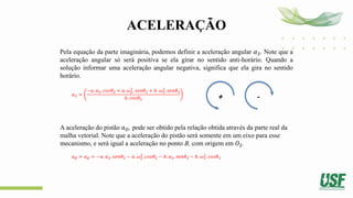 ACELERAÇÃO
Pela equação da parte imaginária, podemos definir a aceleração angular 𝛼3. Note que a
aceleração angular só será positiva se ela girar no sentido anti-horário. Quando a
solução informar uma aceleração angular negativa, significa que ela gira no sentido
horário.
𝛼3 =
−𝑎. 𝛼2. 𝑐𝑜𝑠𝜃2 + 𝑎. 𝜔2
2
. 𝑠𝑒𝑛𝜃2 + 𝑏. 𝜔3
2
. 𝑠𝑒𝑛𝜃3
𝑏. 𝑐𝑜𝑠𝜃3
A aceleração do pistão 𝑎𝐷, pode ser obtido pela relação obtida através da parte real da
malha vetorial. Note que a aceleração do pistão será somente em um eixo para esse
mecanismo, e será igual a aceleração no ponto B, com origem em 𝑂2.
𝑎𝐵 = 𝑎𝑑 = −𝑎. 𝛼2. 𝑠𝑒𝑛𝜃2 − 𝑎. 𝜔2
2
. 𝑐𝑜𝑠𝜃2 − 𝑏. 𝛼3. 𝑠𝑒𝑛𝜃3 − 𝑏. 𝜔3
2
. 𝑐𝑜𝑠𝜃3
+ -
 