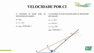 VELOCIDADE POR CI
A velocidade do pistão pode ser
determinada pela equação:
𝝎 = 𝝎𝑨𝑩
𝑣𝑃 = 𝜔 ⋅ 𝐴/𝐶𝐼
𝝎 = 𝝎𝑨𝑩 = 𝟎, 𝟑𝟎 𝒓𝒂𝒅/𝒔 ↷
A velocidade no ponto B (janela) pode ser determinada
pela equação:
𝑣𝐵 = 𝜔 ⋅ 𝐵/𝐶𝐼
𝑣𝐵 = 0,63 𝑚/𝑠
𝑣𝐵 = 𝜔𝑂𝐵 ⋅ 𝑂𝐵
𝝎𝑶𝑩 = 𝟎, 𝟔𝟑 𝒓𝒂𝒅/𝒔 ↶
O
B
A
𝛽
𝐶𝐼
 