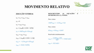 MOVIMENTO RELATIVO
SOLUÇÃO VETORIAL
𝑣𝐵 = 𝑣𝐴 + 𝑣𝐵/𝐴 + 𝑣𝑃𝑖𝑠𝑡
𝑣𝐴 = 0
𝑣𝐵 = 𝜔𝑂𝐵 × 𝑟𝐵/𝑂
𝑣𝐵 = (𝜔𝑂𝐵𝒌) × (0,5𝒊 − 0,87𝒋)
𝑣𝐵 = +0,87𝜔𝑂𝐵𝒊 + 0,5𝜔𝑂𝐵j
𝑣𝐵/𝐴 = 𝜔𝐴𝐵 × 𝑟𝐵/𝐴
𝑣𝐵/𝐴 = (𝜔𝐴𝐵𝒌) × (0,5𝒊 + 1,13𝒋)
𝑣𝐵/𝐴 = −1,13𝜔𝐴𝐵𝒊 + 0,5𝜔𝐴𝐵𝒋
𝑣𝑝𝑖𝑠𝑡 = +0,2𝒊 + 0,457𝒋
REESCREVENDO AS EQUAÇÕES E
DIVIDINDO EM x E y TEMOS:
Para x temos:
+0,87𝜔𝑂𝐵 = −1,13𝜔𝐴𝐵 + 0,2
Para y temos:
0,5𝜔𝑂𝐵 = 0,5𝜔𝐴𝐵 + 0,457
Resolvendo simultaneamente
𝜔𝑂𝐵 =
−1,13𝜔𝐴𝐵 + 0,2
0,87
= +0,62 𝑟𝑎𝑑/𝑠
𝜔𝐴𝐵 = −0,3 𝑟𝑎𝑑/𝑠
 
