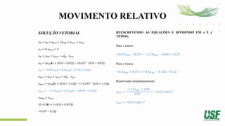 MOVIMENTO RELATIVO
SOLUÇÃO VETORIAL
𝑎𝐵 = 𝑎𝐴 + 𝑎𝐵/𝐴 + 2𝜔𝐴𝐵 × 𝑣𝑃𝑖𝑠𝑡 + 𝑎𝑃𝑖𝑠𝑡
𝑎𝐴 = 0; 𝑎𝑃𝑖𝑠𝑡 = 0
𝑎𝐵 = 𝛼𝑂𝐵 × 𝑟𝐵/𝑂 − 𝜔𝑂𝐵
2
⋅ 𝑟𝐵/𝑂
𝑎𝐵 = (𝛼𝑂𝐵𝒌) × (0,5𝒊 − 0,87𝒋) − 0,62 2
⋅ (0,5𝒊 − 0,87𝒋)
𝑎𝐵 = +0,87𝛼𝑂𝐵𝒊 + 0,5𝛼𝑂𝐵𝒋 − 0,19𝒊 + 0,33𝒋
𝑎𝐵/𝐴 = 𝛼𝐴𝐵 × 𝑟𝐵/𝐴 − 𝜔𝐴𝐵
2
⋅ 𝑟𝐵/𝐴
𝑎𝐵/𝐴 = (𝛼𝐴𝐵𝒌) × (0,5𝒊 + 1,13𝒋) − −0,30 2
⋅ (0,5𝒊 + 1,13𝒋)
𝑎𝐵/𝐴 = −1,13𝛼𝐴𝐵𝒊 + 0,5𝛼𝐴𝐵𝒋 − 0,045𝒊 − 0,102𝒋
2𝜔𝐴𝐵 × 𝑣𝑃𝑖𝑠𝑡
2 −0,3𝒌 × +0,2𝒊 + 0,457𝒋
+0,27𝒊 − 0,12𝒋
REESCREVENDO AS EQUAÇÕES E DIVIDINDO EM x E y
TEMOS:
Para x temos:
+0,87𝛼𝑂𝐵 − 0,19 = −1,13𝛼𝐴𝐵 − 0,045 + 0,27
Para y temos:
+0,5𝛼𝑂𝐵 + 0,33 = +0,5𝛼𝐴𝐵 − 0,102 − 0,12
Resolvendo simultaneamente
𝛼𝑂𝐵 =
−1,13𝛼𝐴𝐵 + 0,42
0,87
= −0,42 𝑟𝑎𝑑/𝑠2
𝛼𝐴𝐵 = +0,69 𝑟𝑎𝑑/𝑠2
 