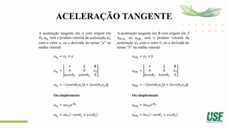 ACELERAÇÃO TANGENTE
A aceleração tangente em A com origem em
𝑂2 𝑎𝐴𝑡
será o produto vetorial da aceleração 𝛼2
com o vetor a, ou a derivada do termo “a” na
malha vetorial.
𝑎𝐴𝑡
= 𝛼2 × 𝑎
𝑎𝐴𝑡
=
𝒊 𝒋 𝒌
0 0 𝛼2
𝑎𝑐𝑜𝑠𝜃2 𝑎𝑠𝑒𝑛𝜃2 0
𝑎𝐴𝑡
= − 𝑎𝑠𝑒𝑛𝜃2𝛼2 𝒊 + 𝑎𝑐𝑜𝑠𝜃2𝛼2 𝒋
Ou simplesmente
𝑎𝐴𝑡
= 𝑎𝛼2𝑗𝑒𝑗𝜃2
𝑎𝐴𝑡
= 𝑎𝛼2 −𝑠𝑒𝑛𝜃2 + 𝑖𝑐𝑜𝑠𝜃2
A aceleração tangente em B com origem em A
𝑎𝐵/𝐴𝑡
ou 𝑎𝐴𝐵𝑡
será o produto vetorial da
aceleração 𝛼3 com o vetor b, ou a derivada do
termo “b” na malha vetorial.
𝑎𝐴𝐵𝑡
= 𝛼3 × 𝑏
𝑎𝐴𝐵𝑡
=
𝒊 𝒋 𝒌
0 0 𝛼3
𝑏𝑐𝑜𝑠𝜃3 𝑏𝑠𝑒𝑛𝜃3 0
𝑎𝐴𝐵𝑡
= − 𝑏𝑠𝑒𝑛𝜃3𝛼3 𝒊 + 𝑏𝑐𝑜𝑠𝜃3𝛼3 𝒋
Ou simplesmente
𝑎𝐴𝐵𝑡
= 𝑏𝛼3𝑗𝑒𝑗𝜃3
𝑎𝐴𝐵𝑡
= 𝑏𝛼3 −𝑠𝑒𝑛𝜃3 + 𝑖𝑐𝑜𝑠𝜃3
 