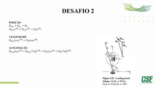 DESAFIO 2
POSIÇÃO
𝑅𝐴𝑂2
+ 𝑅𝑂2
= 𝑅𝐴
𝑅𝐴𝑂2
𝑒𝑗𝜃2 + 𝑅𝑂2
𝑒𝑗𝜃1 = 𝑅𝐴𝑒𝑗𝜃4
VELOCIDADE
𝑅𝐴𝑂2
𝑗𝜔2𝑒𝑗𝜃2 = 𝑅𝐴𝑗𝜔4𝑒𝑗𝜃4
ACELERAÇÃO
𝑅𝐴𝑂2
𝑗𝛼2𝑒𝑗𝜃2 + 𝑅𝐴𝑂2
𝑗2
𝜔2
2
𝑒𝑗𝜃2 = 𝑅𝐴𝑗𝛼4𝑒𝑗𝜃4 + 𝑅𝐴𝑗2
𝜔4
2
𝑒𝑗𝜃4
 