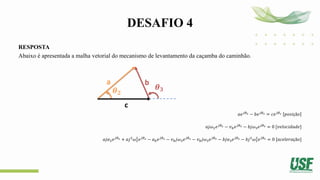 DESAFIO 4
RESPOSTA
Abaixo é apresentada a malha vetorial do mecanismo de levantamento da caçamba do caminhão.
𝑎𝑒𝑗𝜃2 − 𝑏𝑒𝑗𝜃3 = 𝑐𝑒𝑗𝜃1 𝑝𝑜𝑠𝑖çã𝑜
𝑎𝑗𝜔2𝑒𝑗𝜃2 − 𝑣𝑏𝑒𝑗𝜃3 − 𝑏𝑗𝜔3𝑒𝑗𝜃3 = 0 [𝑣𝑒𝑙𝑜𝑐𝑖𝑑𝑎𝑑𝑒]
𝑎𝑗𝛼2𝑒𝑗𝜃2 + 𝑎𝑗2
𝜔2
2
𝑒𝑗𝜃2 − 𝑎𝑏𝑒𝑗𝜃3 − 𝑣𝑏𝑗𝜔3𝑒𝑗𝜃3 − 𝑣𝑏𝑗𝜔3𝑒𝑗𝜃3 − 𝑏𝑗𝛼3𝑒𝑗𝜃3 − 𝑏𝑗2
𝜔3
2
𝑒𝑗𝜃3 = 0 [𝑎𝑐𝑒𝑙𝑒𝑟𝑎çã𝑜]
a b
c
𝜽𝟐
𝜽𝟑
 