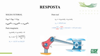 RESPOSTA
MALHA VETORIAL
𝒓𝑨𝑩 + 𝒓𝑩𝑪 = 𝒓𝑨𝑪
𝒓𝑨𝑩𝒆𝒋𝜽𝟐 + 𝒓𝑩𝑪𝒆𝒋𝜽𝟑 = 𝒓𝑨𝑪𝒆𝒋𝜽𝟏
Parte imaginaria
𝑟𝐴𝐵𝑠𝑒𝑛𝜃2 + 𝑟𝐵𝐶𝑠𝑒𝑛𝜃3 = 0
𝜃3 = 𝑠𝑒𝑛−1
−
𝑟𝐴𝐵𝑠𝑒𝑛𝜃2
𝑟𝐵𝐶
𝜃3 = −23,75° 𝑜𝑢 336,25°
Parte real
𝑟𝐴𝐶 = +𝑟𝐴𝐵𝑐𝑜𝑠𝜃2 + 𝑟𝐵𝐶𝑐𝑜𝑠𝜃3
𝑟𝐴𝐶 = 185,83 𝑚𝑚
+4500
𝑟𝑒𝑣
𝑚𝑖𝑛
×
𝑚𝑖𝑛
60 𝑠
× 2𝜋 𝑟𝑎𝑑 = +471,24 𝑟𝑎𝑑/𝑠
 