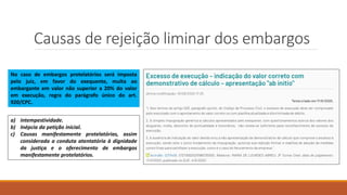 Causas de rejeição liminar dos embargos
a) intempestividade.
b) Inépcia da petição inicial.
c) Causas manifestamente protelatórias, assim
considerada a conduta atentatória à dignidade
da justiça e o oferecimento de embargos
manifestamente protelatórios.
No caso de embargos protelatórios será imposta
pelo juiz, em favor do exequente, multa ao
embargante em valor não superior a 20% do valor
em execução, regra do parágrafo único do art.
920/CPC.
 