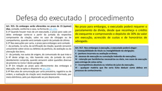 Defesa do executado | procedimento
Art. 915. Os embargos serão oferecidos no prazo de 15 (quinze)
dias, contado, conforme o caso, na forma do art. 231 .
§ 1º Quando houver mais de um executado, o prazo para cada um
deles embargar conta-se a partir da juntada do respectivo
comprovante da citação, salvo no caso de cônjuges ou de
companheiros, quando será contado a partir da juntada do último.
§ 2º Nas execuções por carta, o prazo para embargos será contado:
I - da juntada, na carta, da certificação da citação, quando versarem
unicamente sobre vícios ou defeitos da penhora, da avaliação ou da
alienação dos bens;
II - da juntada, nos autos de origem, do comunicado de que trata o
§ 4º deste artigo ou, não havendo este, da juntada da carta
devidamente cumprida, quando versarem sobre questões diversas
da prevista no inciso I deste parágrafo.
§ 3º Em relação ao prazo para oferecimento dos embargos à
execução, não se aplica o disposto no art. 229 .
§ 4º Nos atos de comunicação por carta precatória, rogatória ou de
ordem, a realização da citação será imediatamente informada, por
meio eletrônico, pelo juiz deprecado ao juiz deprecante.
No prazo para embargos, o executado poderá requerer o
parcelamento da dívida, desde que reconheça o crédito
do exequente e comprovando o depósito de 30% do valor
em execução, acrescido de custas e de honorários de
advogado.
Art. 917. Nos embargos à execução, o executado poderá alegar:
I - inexequibilidade do título ou inexigibilidade da obrigação;
II - penhora incorreta ou avaliação errônea;
III - excesso de execução ou cumulação indevida de execuções;
IV - retenção por benfeitorias necessárias ou úteis, nos casos de execução
para entrega de coisa certa;
V - incompetência absoluta ou relativa do juízo da execução;
VI - qualquer matéria que lhe seria lícito deduzir como defesa em
processo de conhecimento.
 