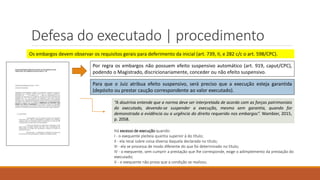 Defesa do executado | procedimento
Os embargos devem observar os requisitos gerais para deferimento da inicial (art. 739, II, e 282 c/c o art. 598/CPC).
Por regra os embargos não possuem efeito suspensivo automático (art. 919, caput/CPC),
podendo o Magistrado, discricionariamente, conceder ou não efeito suspensivo.
Para que o Juiz atribua efeito suspensivo, será preciso que a execução esteja garantida
(depósito ou prestar caução correspondente ao valor executado).
“A doutrina entende que a norma deve ser interpretada de acordo com as forças patrimoniais
do executado, devendo-se suspender a execução, mesmo sem garantia, quando for
demonstrada a evidência ou a urgência do direito requerido nos embargos”. Wambier, 2015,
p. 2058.
Há excesso de execução quando:
I - o exequente pleiteia quantia superior à do título;
II - ela recai sobre coisa diversa daquela declarada no título;
III - ela se processa de modo diferente do que foi determinado no título;
IV - o exequente, sem cumprir a prestação que lhe corresponde, exige o adimplemento da prestação do
executado;
V - o exequente não prova que a condição se realizou.
 