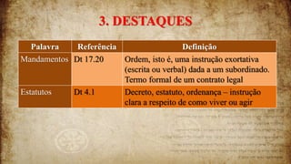 3. DESTAQUES
Palavra Referência Definição
Mandamentos Dt 17.20 Ordem, isto é, uma instrução exortativa
(escrita ou verbal) dada a um subordinado.
Termo formal de um contrato legal
Estatutos Dt 4.1 Decreto, estatuto, ordenança – instrução
clara a respeito de como viver ou agir
 