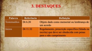 3. DESTAQUES
Palavra Referência Definição
Testemunhos Dt 6.20 Objeto dado como memorial ou lembrança de
um acordo
Juízos Dt 11.32 Regulamento, prescrição específica (falada ou
escrita) que deve ser obedecida com penas
para o não cumprimento
 