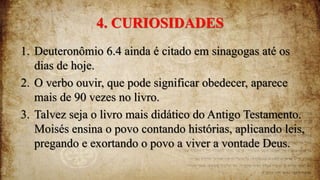 4. CURIOSIDADES
1. Deuteronômio 6.4 ainda é citado em sinagogas até os
dias de hoje.
2. O verbo ouvir, que pode significar obedecer, aparece
mais de 90 vezes no livro.
3. Talvez seja o livro mais didático do Antigo Testamento.
Moisés ensina o povo contando histórias, aplicando leis,
pregando e exortando o povo a viver a vontade Deus.
 